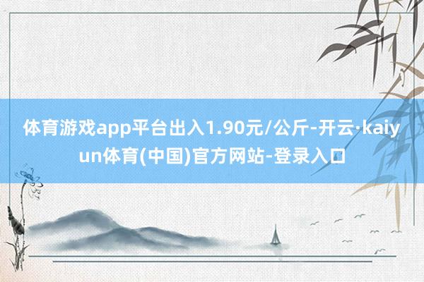 体育游戏app平台出入1.90元/公斤-开云·kaiyun体育(中国)官方网站-登录入口