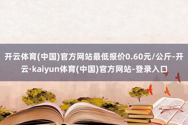 开云体育(中国)官方网站最低报价0.60元/公斤-开云·kaiyun体育(中国)官方网站-登录入口