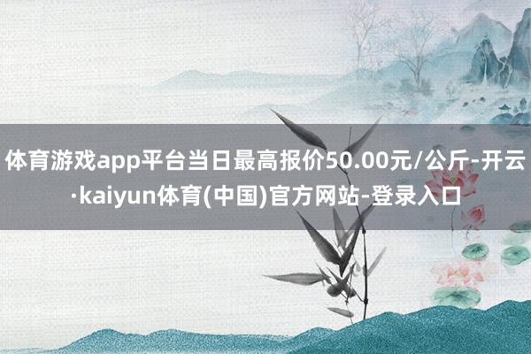 体育游戏app平台当日最高报价50.00元/公斤-开云·kaiyun体育(中国)官方网站-登录入口