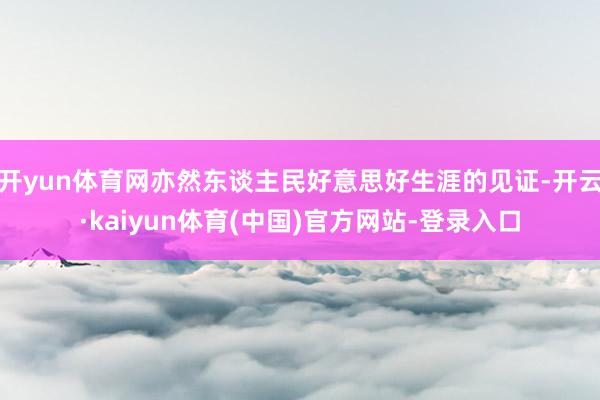 开yun体育网亦然东谈主民好意思好生涯的见证-开云·kaiyun体育(中国)官方网站-登录入口