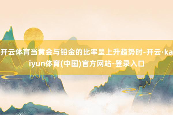 开云体育当黄金与铂金的比率呈上升趋势时-开云·kaiyun体育(中国)官方网站-登录入口