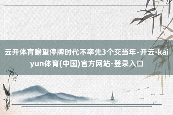 云开体育瞻望停牌时代不率先3个交当年-开云·kaiyun体育(中国)官方网站-登录入口