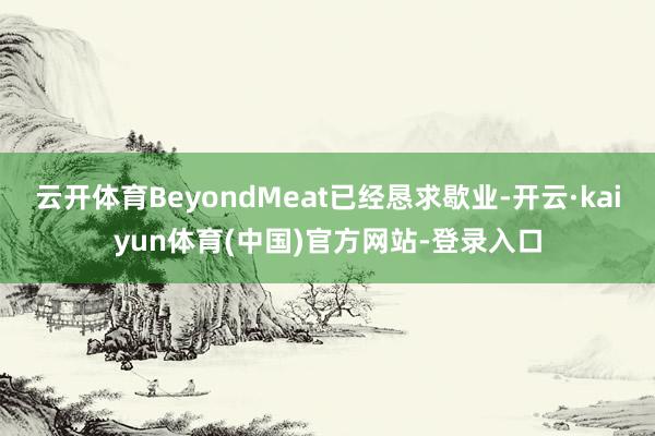 云开体育BeyondMeat已经恳求歇业-开云·kaiyun体育(中国)官方网站-登录入口