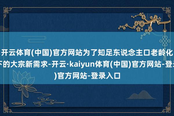 开云体育(中国)官方网站为了知足东说念主口老龄化配景下的大宗新需求-开云·kaiyun体育(中国)官方网站-登录入口