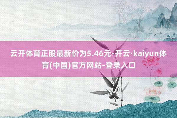 云开体育正股最新价为5.46元-开云·kaiyun体育(中国)官方网站-登录入口