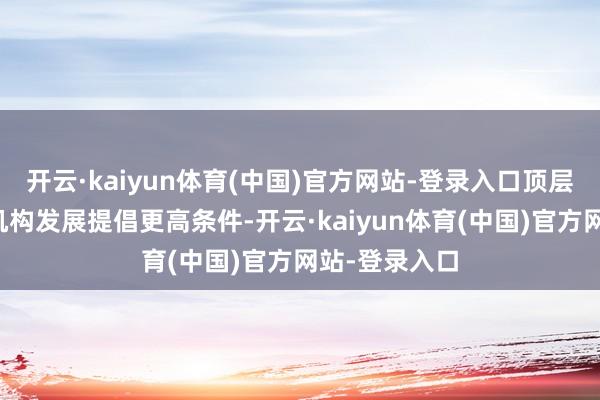 开云·kaiyun体育(中国)官方网站-登录入口顶层盘算对金融机构发展提倡更高条件-开云·kaiyun体育(中国)官方网站-登录入口