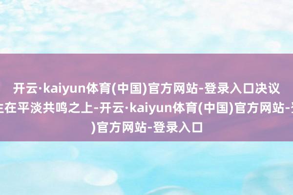 开云·kaiyun体育(中国)官方网站-登录入口决议并非诞生在平淡共鸣之上-开云·kaiyun体育(中国)官方网站-登录入口