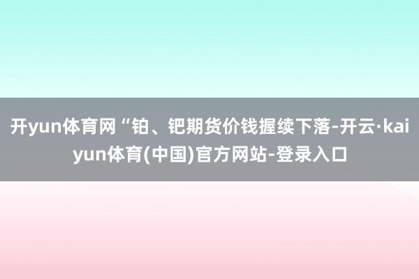 开yun体育网“铂、钯期货价钱握续下落-开云·kaiyun体育(中国)官方网站-登录入口
