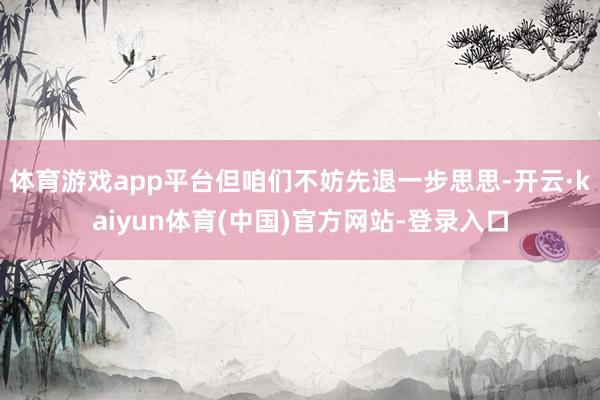 体育游戏app平台但咱们不妨先退一步思思-开云·kaiyun体育(中国)官方网站-登录入口