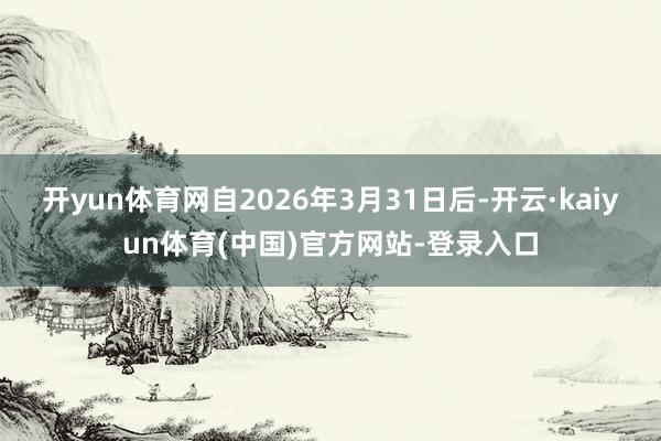 开yun体育网自2026年3月31日后-开云·kaiyun体育(中国)官方网站-登录入口