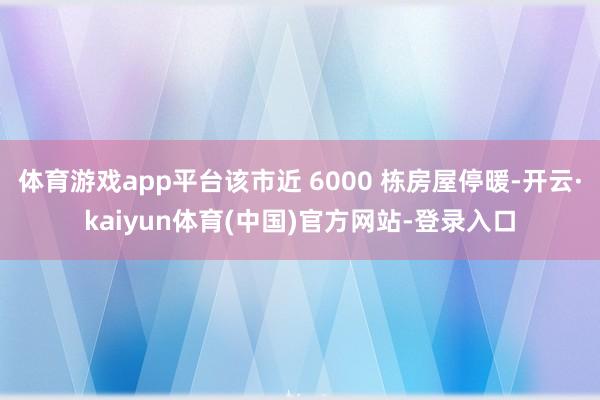 体育游戏app平台该市近 6000 栋房屋停暖-开云·kaiyun体育(中国)官方网站-登录入口