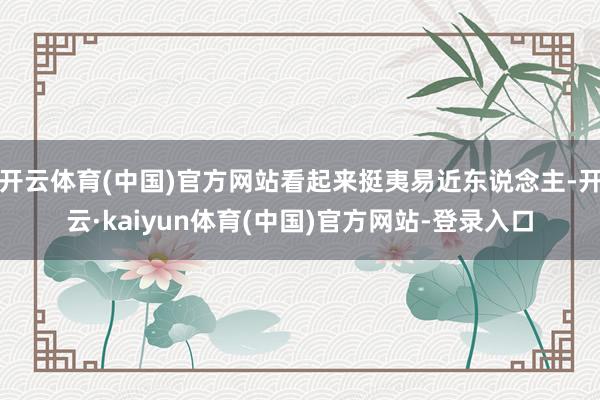 开云体育(中国)官方网站看起来挺夷易近东说念主-开云·kaiyun体育(中国)官方网站-登录入口