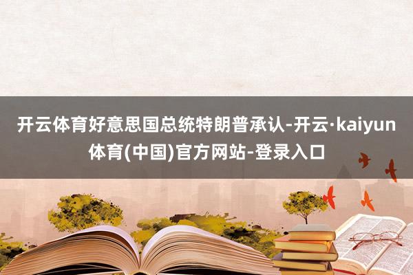开云体育好意思国总统特朗普承认-开云·kaiyun体育(中国)官方网站-登录入口