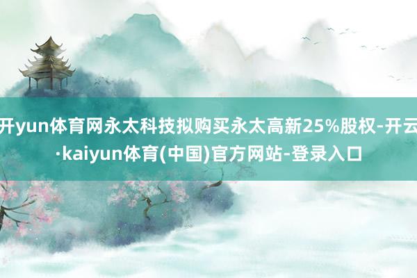 开yun体育网永太科技拟购买永太高新25%股权-开云·kaiyun体育(中国)官方网站-登录入口